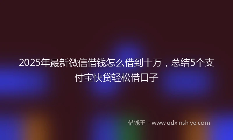 2025年最新微信借钱怎么借到十万，总结5个支付宝快贷轻松借口子