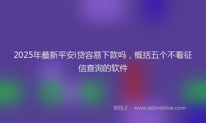 2025年最新平安i贷容易下款吗，概括五个不看征信查询的软件