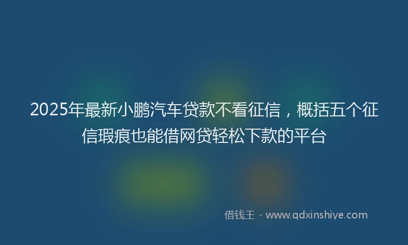 2025年最新小鹏汽车贷款不看征信，概括五个征信瑕疵也能借网贷轻松下款的平台