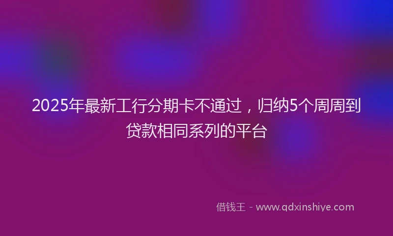 2025年最新工行分期卡不通过，归纳5个周周到贷款相同系列的平台