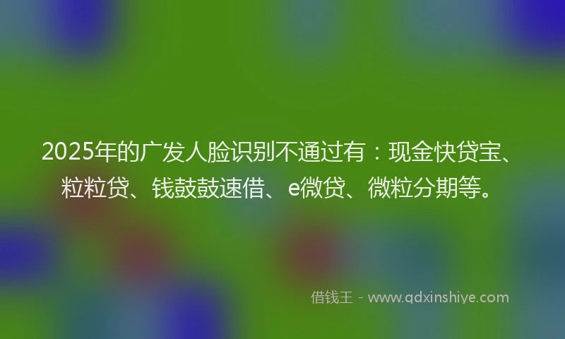 2025年的广发人脸识别不通过有：现金快贷宝、粒粒贷、钱鼓鼓速借、e微贷、微粒分期等。