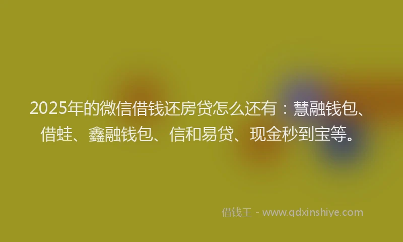 2025年的微信借钱还房贷怎么还有：慧融钱包、借蛙、鑫融钱包、信和易贷、现金秒到宝等。