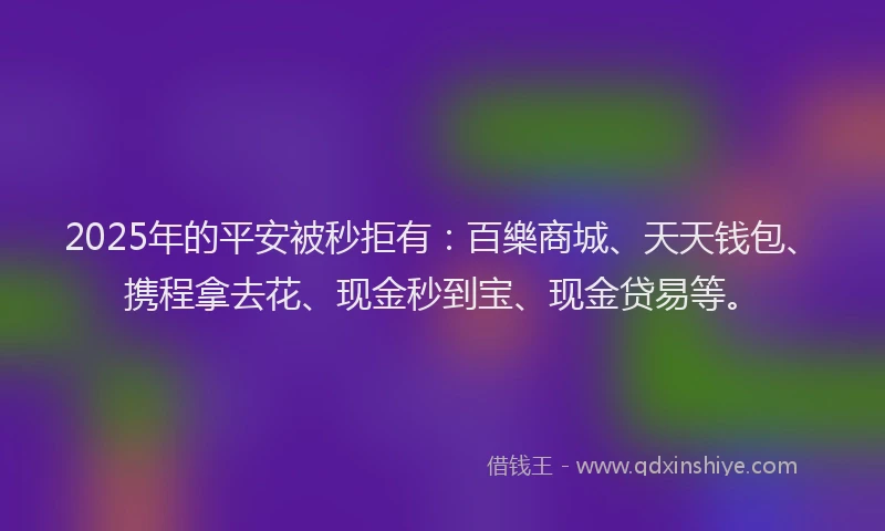 2025年的平安被秒拒有：百樂商城、天天钱包、携程拿去花、现金秒到宝、现金贷易等。