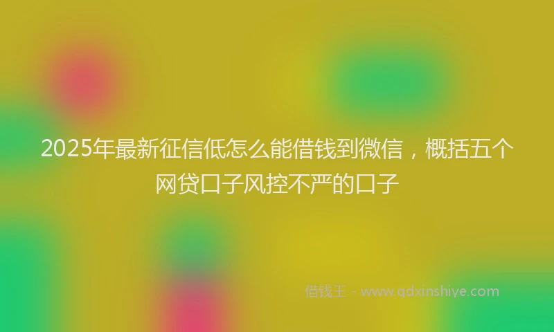 2025年最新征信低怎么能借钱到微信，概括五个网贷口子风控不严的口子