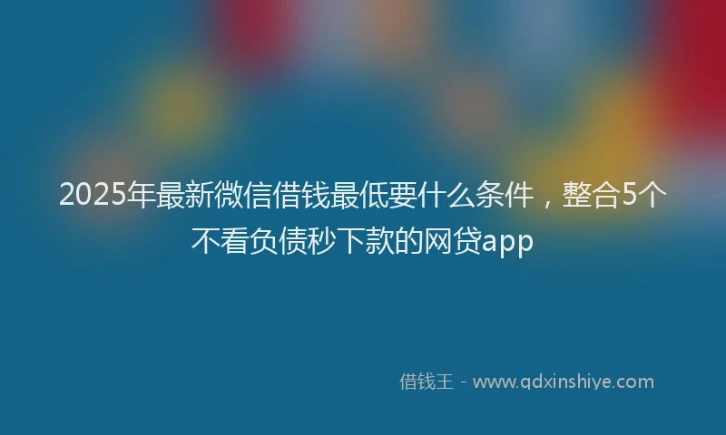 2025年最新微信借钱最低要什么条件，整合5个不看负债秒下款的网贷app