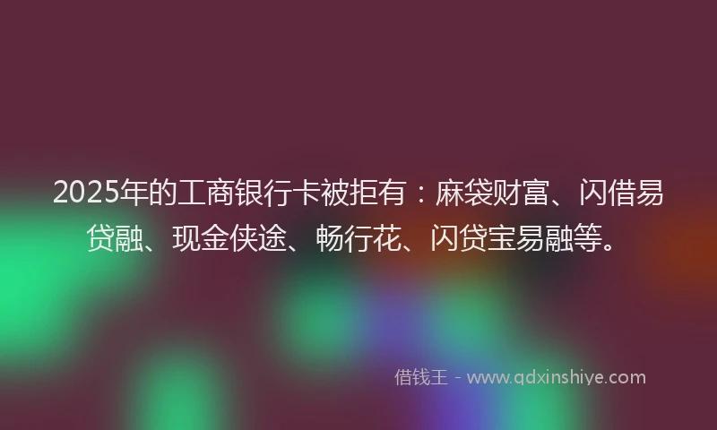 2025年的工商银行卡被拒有：麻袋财富、闪借易贷融、现金侠途、畅行花、闪贷宝易融等。