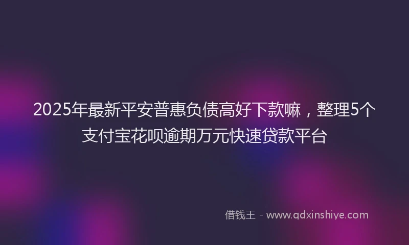 2025年最新平安普惠负债高好下款嘛，整理5个支付宝花呗逾期万元快速贷款平台
