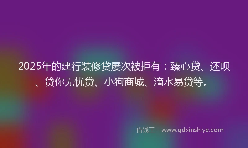 2025年的建行装修贷屡次被拒有：臻心贷、还呗、贷你无忧贷、小狗商城、滴水易贷等。