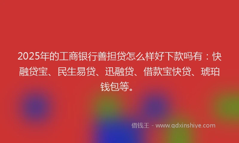 2025年的工商银行善担贷怎么样好下款吗有：快融贷宝、民生易贷、迅融贷、借款宝快贷、琥珀钱包等。
