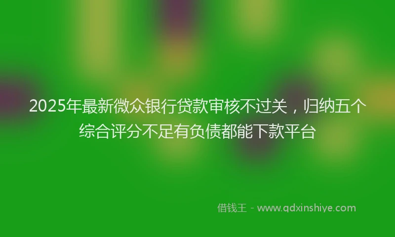 2025年最新微众银行贷款审核不过关，归纳五个综合评分不足有负债都能下款平台