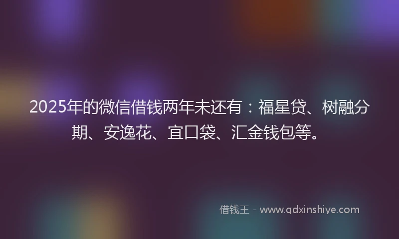 2025年的微信借钱两年未还有：福星贷、树融分期、安逸花、宜口袋、汇金钱包等。
