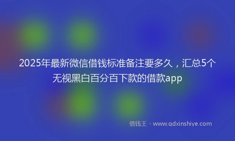 2025年最新微信借钱标准备注要多久，汇总5个无视黑白百分百下款的借款app