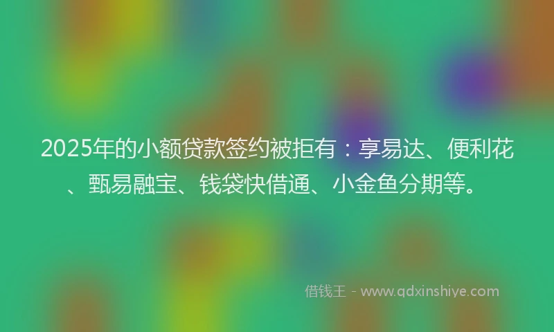 2025年的小额贷款签约被拒有：享易达、便利花、甄易融宝、钱袋快借通、小金鱼分期等。