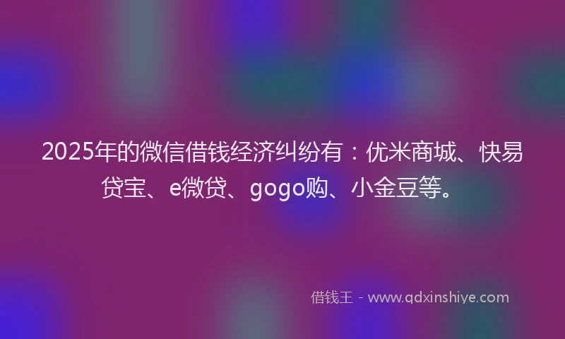 2025年的微信借钱经济纠纷有：优米商城、快易贷宝、e微贷、gogo购、小金豆等。