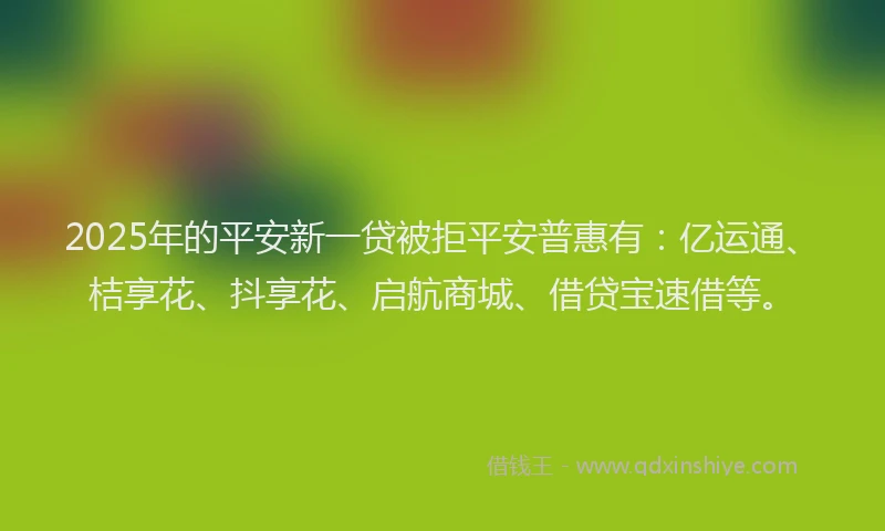 2025年的平安新一贷被拒平安普惠有：亿运通、桔享花、抖享花、启航商城、借贷宝速借等。