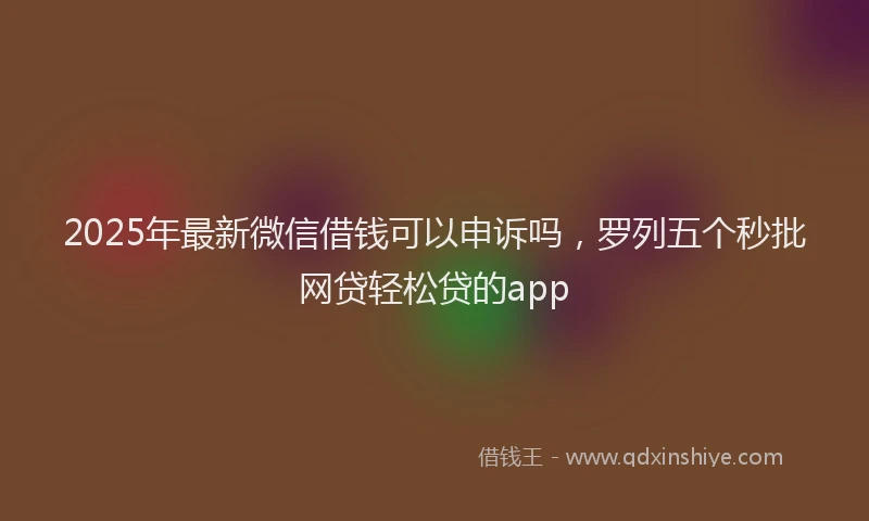 2025年最新微信借钱可以申诉吗，罗列五个秒批网贷轻松贷的app