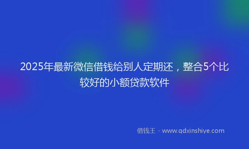 2025年最新微信借钱给别人定期还，整合5个比较好的小额贷款软件