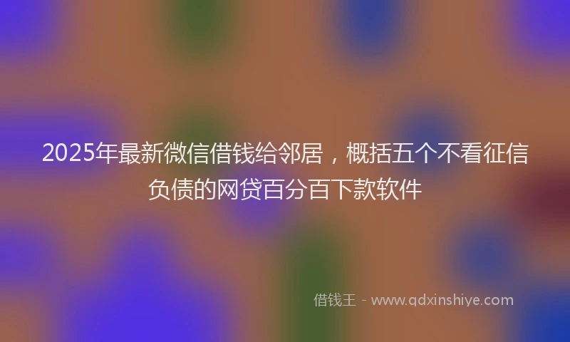 2025年最新微信借钱给邻居，概括五个不看征信负债的网贷百分百下款软件