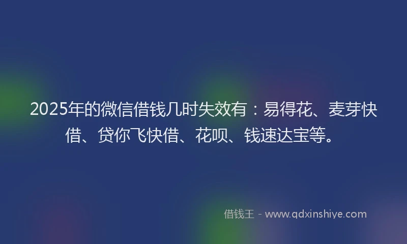 2025年的微信借钱几时失效有：易得花、麦芽快借、贷你飞快借、花呗、钱速达宝等。