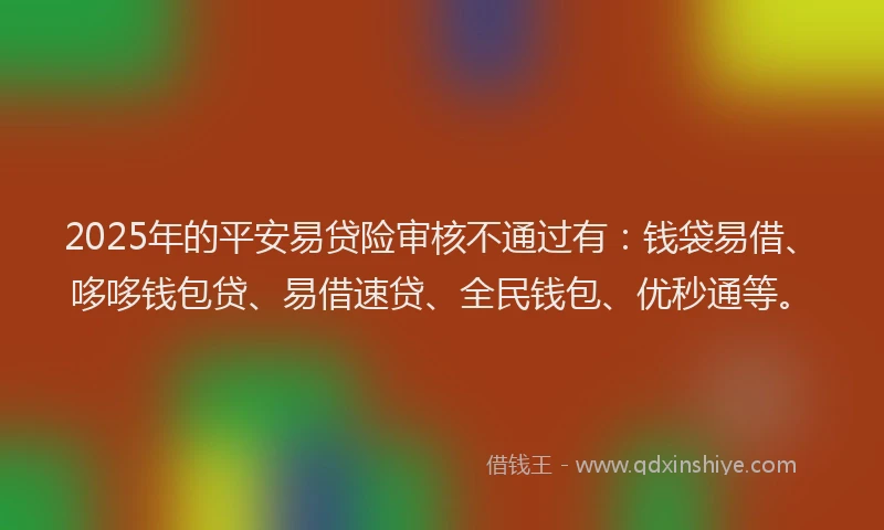2025年的平安易贷险审核不通过有：钱袋易借、哆哆钱包贷、易借速贷、全民钱包、优秒通等。