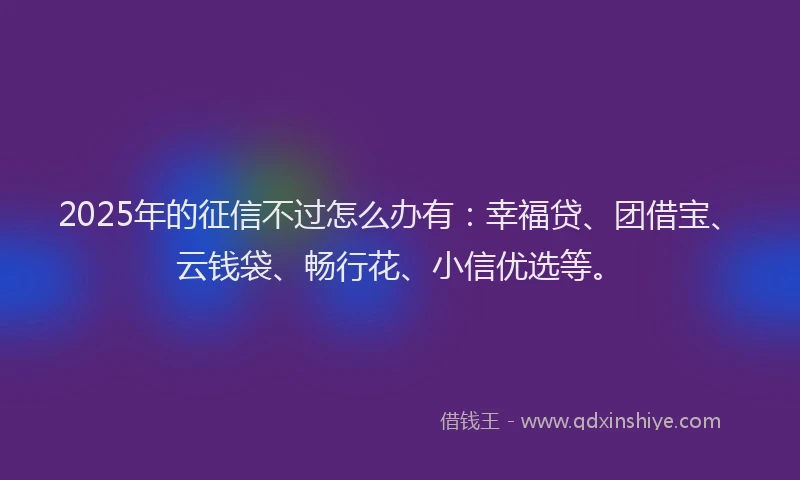 2025年的征信不过怎么办有：幸福贷、团借宝、云钱袋、畅行花、小信优选等。