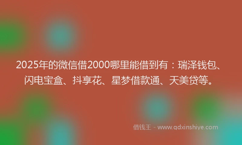 2025年的微信借2000哪里能借到有：瑞泽钱包、闪电宝盒、抖享花、星梦借款通、天美贷等。