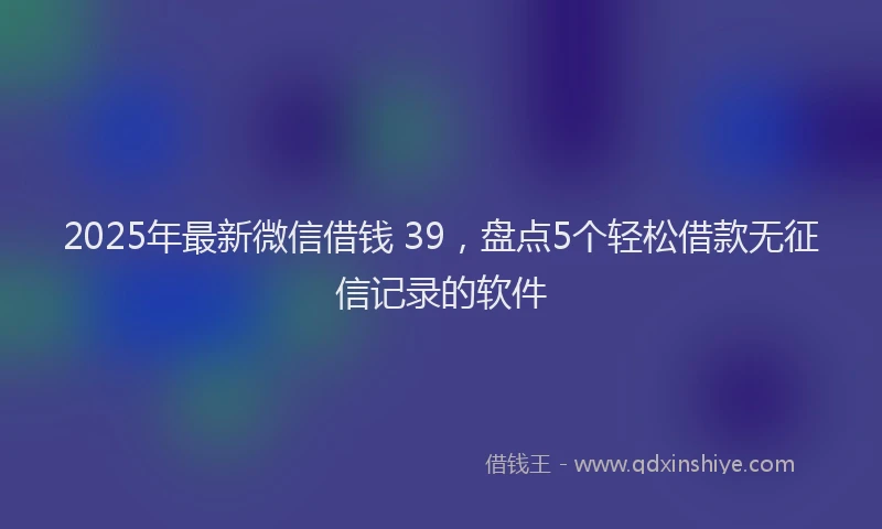 2025年最新微信借钱 39，盘点5个轻松借款无征信记录的软件