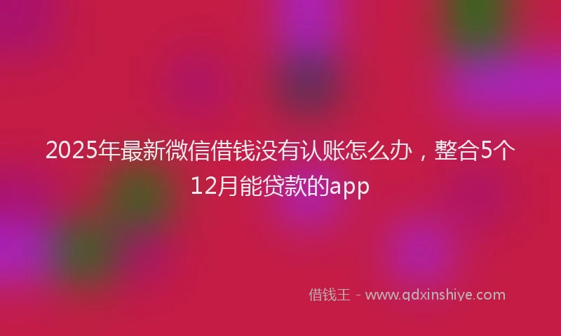 2025年最新微信借钱没有认账怎么办，整合5个12月能贷款的app