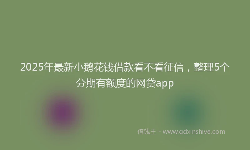 2025年最新小鹅花钱借款看不看征信，整理5个分期有额度的网贷app