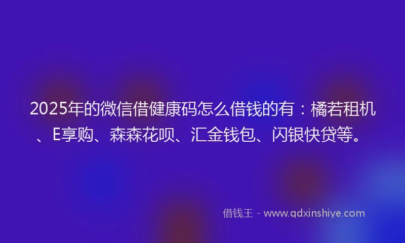 2025年的微信借健康码怎么借钱的有：橘若租机、E享购、森森花呗、汇金钱包、闪银快贷等。