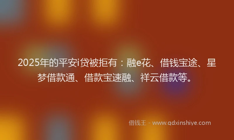 2025年的平安i贷被拒有：融e花、借钱宝途、星梦借款通、借款宝速融、祥云借款等。