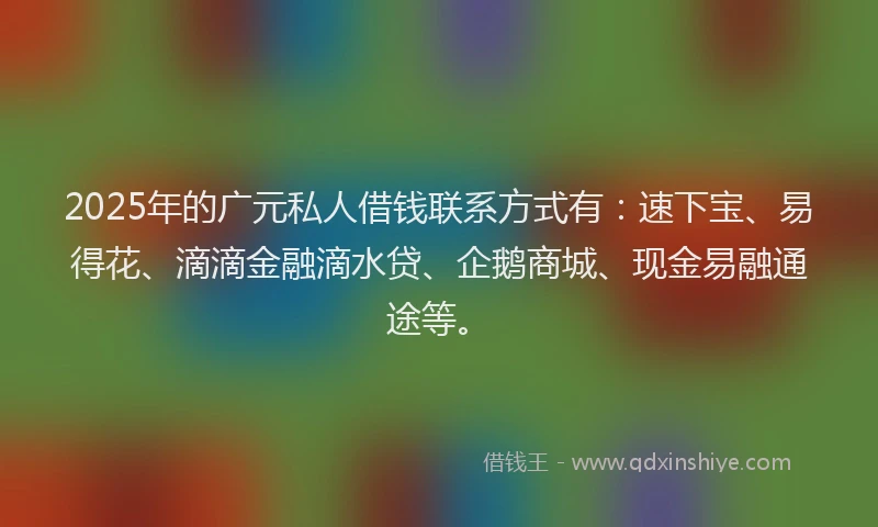 2025年的广元私人借钱联系方式有：速下宝、易得花、滴滴金融滴水贷、企鹅商城、现金易融通途等。