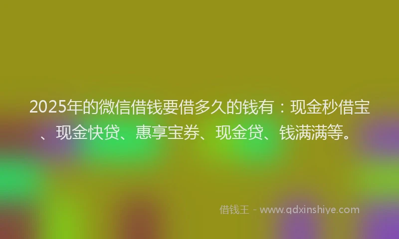 2025年的微信借钱要借多久的钱有：现金秒借宝、现金快贷、惠享宝券、现金贷、钱满满等。