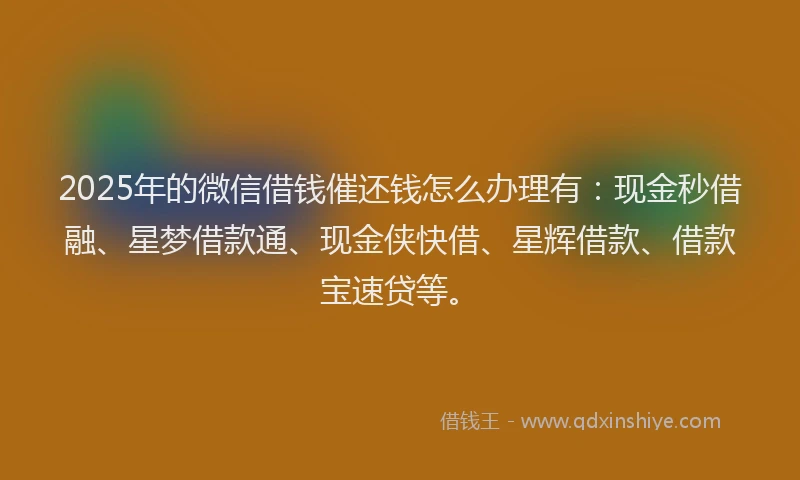 2025年的微信借钱催还钱怎么办理有：现金秒借融、星梦借款通、现金侠快借、星辉借款、借款宝速贷等。