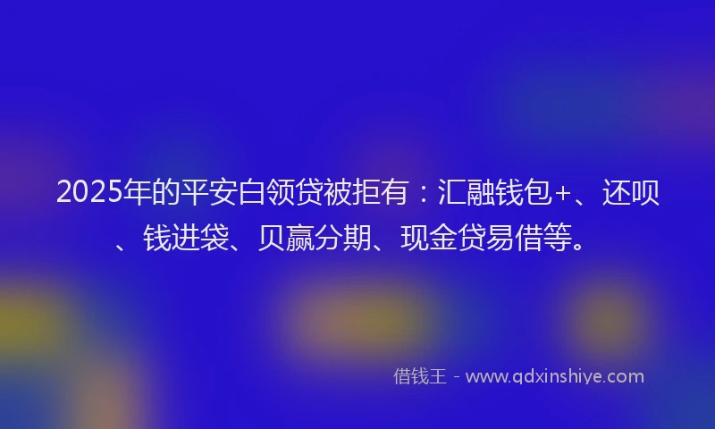 2025年的平安白领贷被拒有：汇融钱包+、还呗、钱进袋、贝赢分期、现金贷易借等。