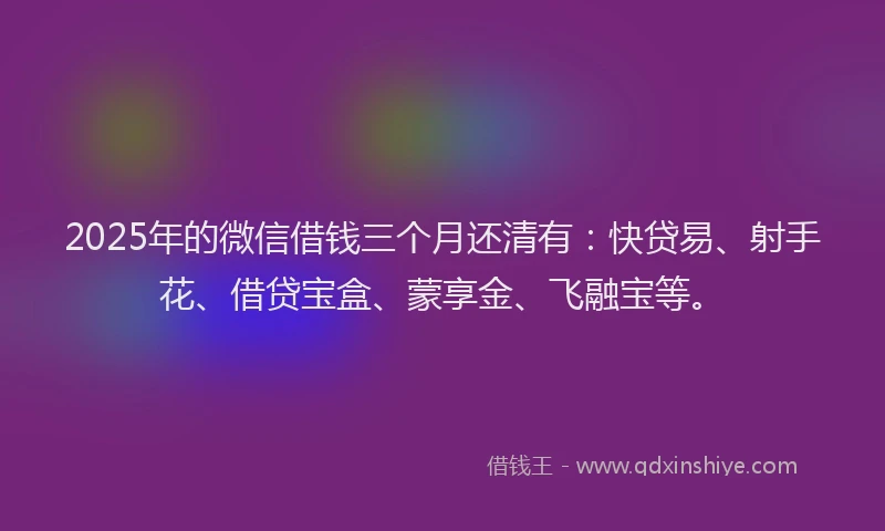 2025年的微信借钱三个月还清有：快贷易、射手花、借贷宝盒、蒙享金、飞融宝等。