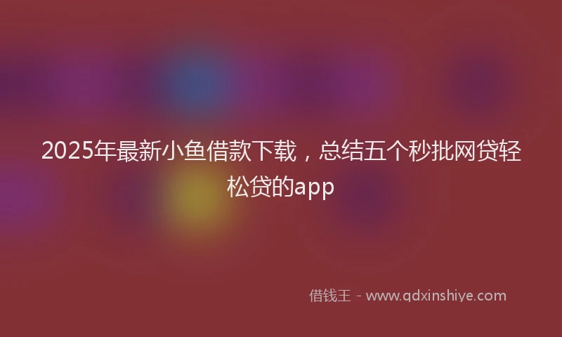 2025年最新小鱼借款下载，总结五个秒批网贷轻松贷的app