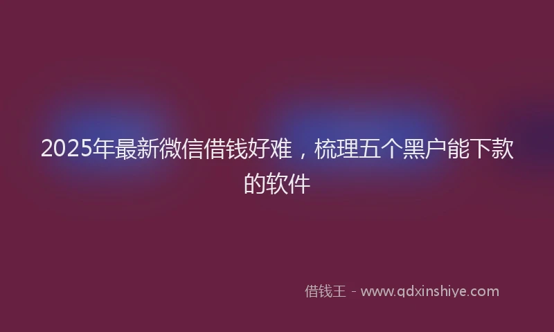 2025年最新微信借钱好难，梳理五个黑户能下款的软件