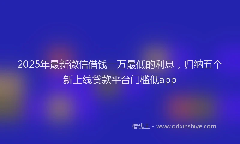 2025年最新微信借钱一万最低的利息，归纳五个新上线贷款平台门槛低app