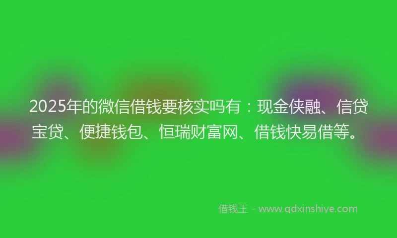 2025年的微信借钱要核实吗有：现金侠融、信贷宝贷、便捷钱包、恒瑞财富网、借钱快易借等。