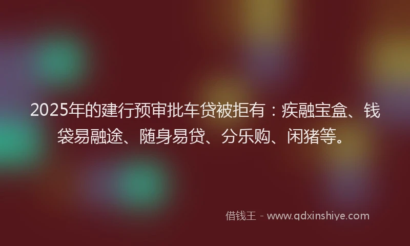 2025年的建行预审批车贷被拒有：疾融宝盒、钱袋易融途、随身易贷、分乐购、闲猪等。