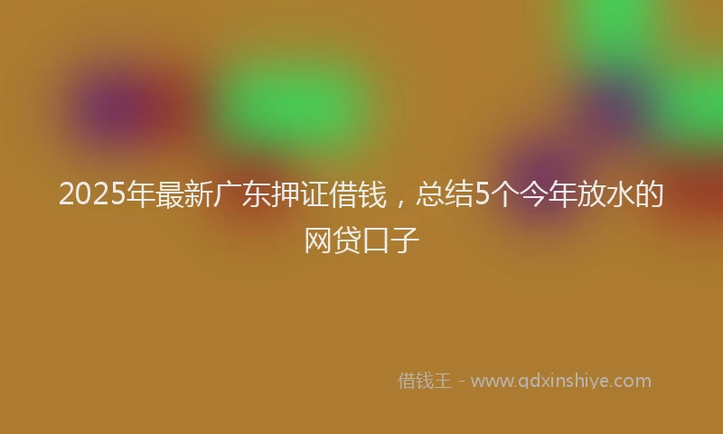2025年最新广东押证借钱，总结5个今年放水的网贷口子