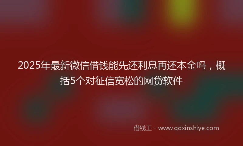 2025年最新微信借钱能先还利息再还本金吗，概括5个对征信宽松的网贷软件