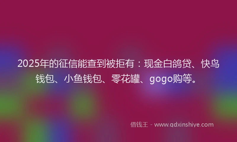 2025年的征信能查到被拒有：现金白鸽贷、快鸟钱包、小鱼钱包、零花罐、gogo购等。