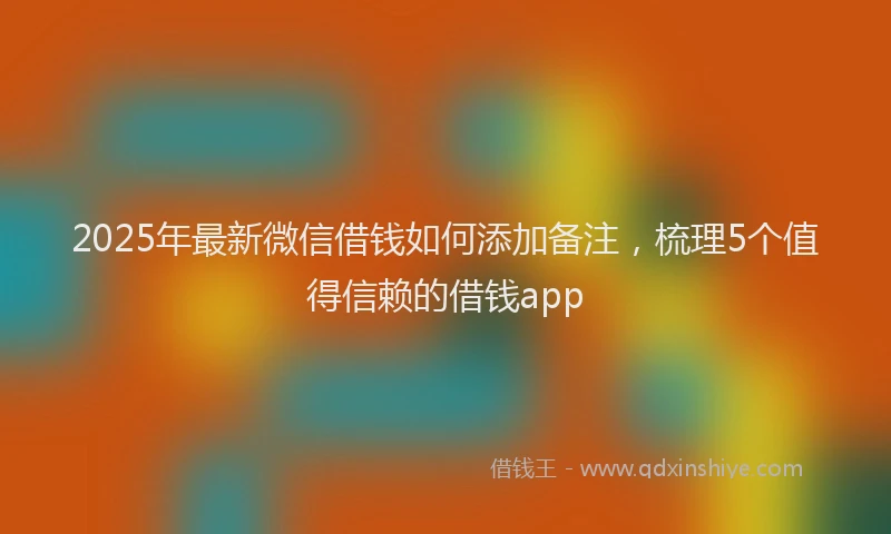 2025年最新微信借钱如何添加备注，梳理5个值得信赖的借钱app