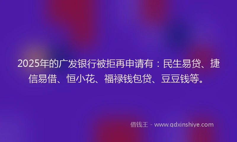 2025年的广发银行被拒再申请有：民生易贷、捷信易借、恒小花、福禄钱包贷、豆豆钱等。