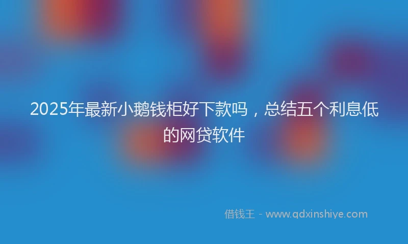 2025年最新小鹅钱柜好下款吗，总结五个利息低的网贷软件