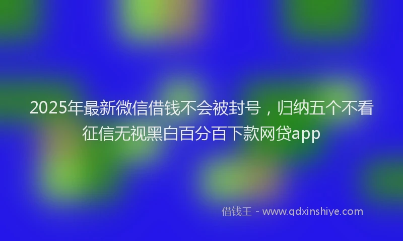 2025年最新微信借钱不会被封号，归纳五个不看征信无视黑白百分百下款网贷app