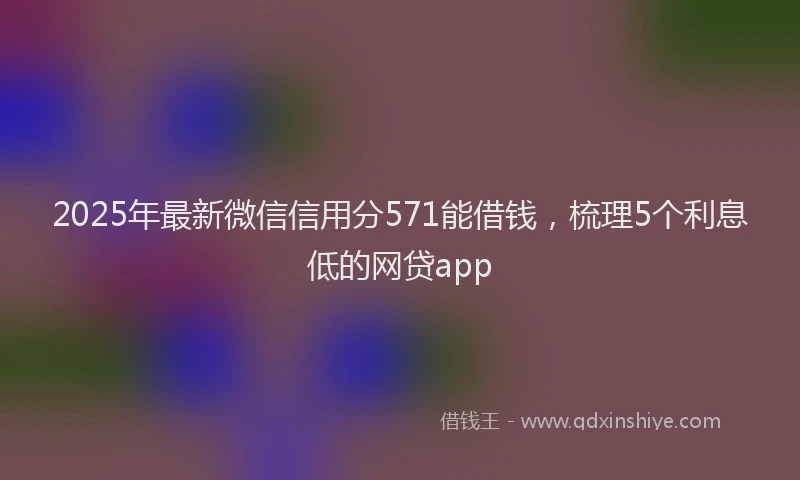 2025年最新微信信用分571能借钱，梳理5个利息低的网贷app