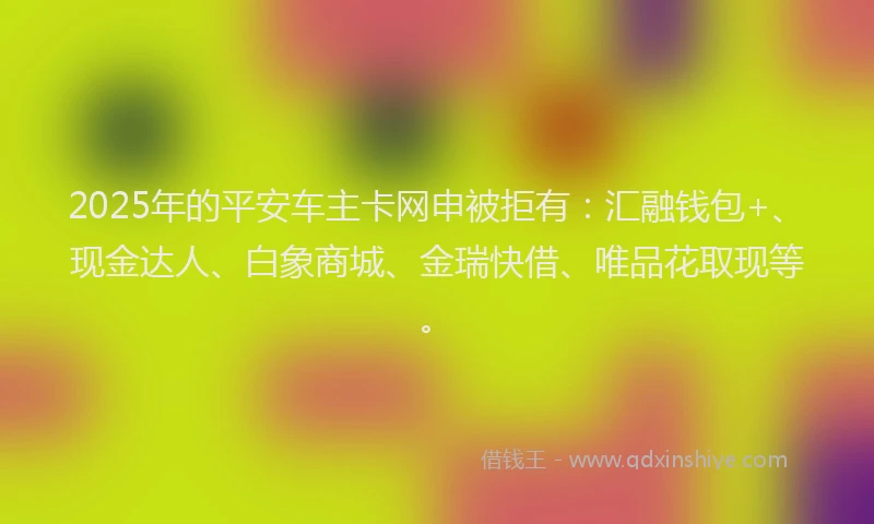 2025年的平安车主卡网申被拒有：汇融钱包+、现金达人、白象商城、金瑞快借、唯品花取现等。